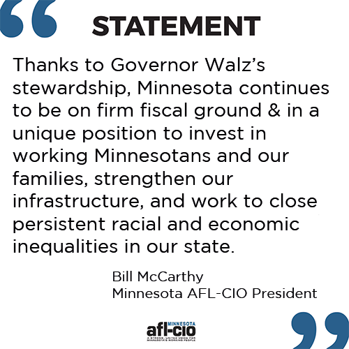 Thanks to Governor Walz’s stewardship, Minnesota continues to be on firm fiscal ground and in a unique position to invest in working Minnesotans and our families, strengthen our infrastructure, and work to close persistent racial and economic inequalities in our state.