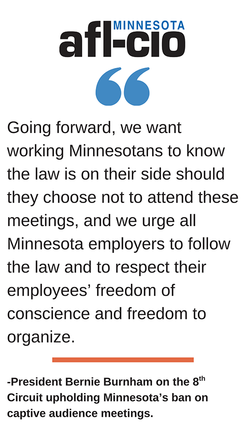 Going forward, we want working Minnesotans to know the law is on their side should they choose not to attend these meetings, and we urge all Minnesota employers to follow the law and to respect their employees' freedom of conscience and freedom to organize. -President Bernie Burnham on the 8th Circuit upholding Minnesota's ban on captive audience meetings.